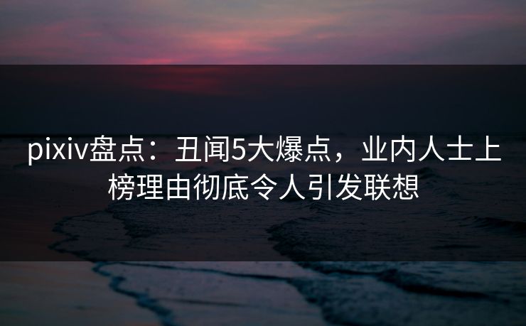 pixiv盘点：丑闻5大爆点，业内人士上榜理由彻底令人引发联想