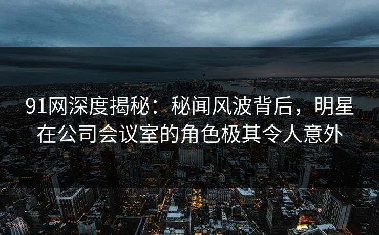 91网深度揭秘：秘闻风波背后，明星在公司会议室的角色极其令人意外