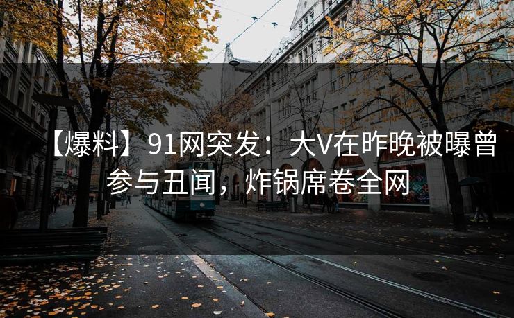 【爆料】91网突发：大V在昨晚被曝曾参与丑闻，炸锅席卷全网