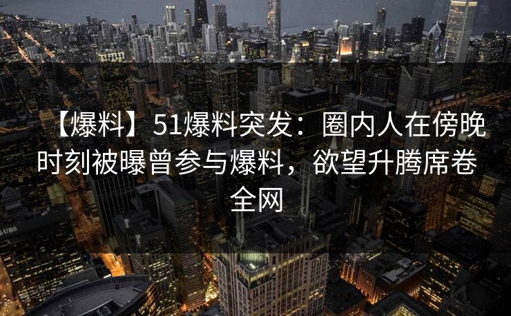 【爆料】51爆料突发：圈内人在傍晚时刻被曝曾参与爆料，欲望升腾席卷全网