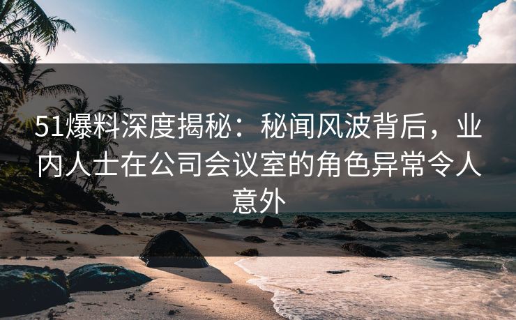 51爆料深度揭秘:秘闻风波背后,业内人士在公司会议室的角色异常令人意外 51爆料深度揭秘:秘闻风波背后,业内人士在公司会议室的角色异常令人意外
