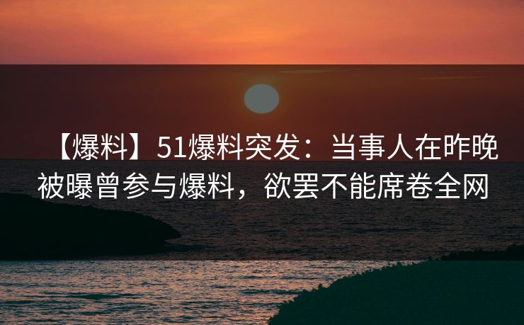 【爆料】51爆料突发：当事人在昨晚被曝曾参与爆料，欲罢不能席卷全网