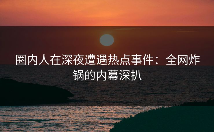 圈内人在深夜遭遇热点事件：全网炸锅的内幕深扒