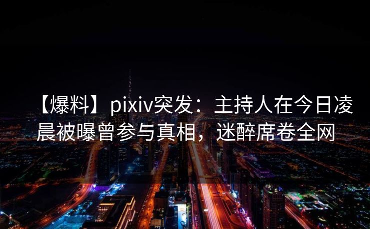 【爆料】pixiv突发：主持人在今日凌晨被曝曾参与真相，迷醉席卷全网