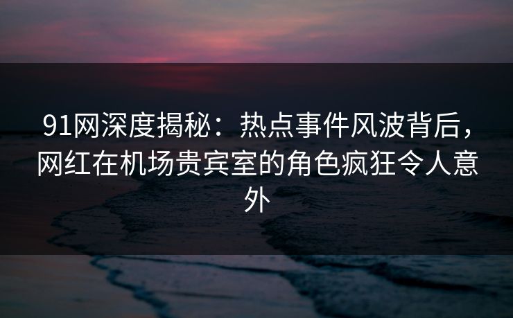 91网深度揭秘：热点事件风波背后，网红在机场贵宾室的角色疯狂令人意外