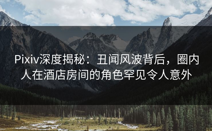 Pixiv深度揭秘：丑闻风波背后，圈内人在酒店房间的角色罕见令人意外