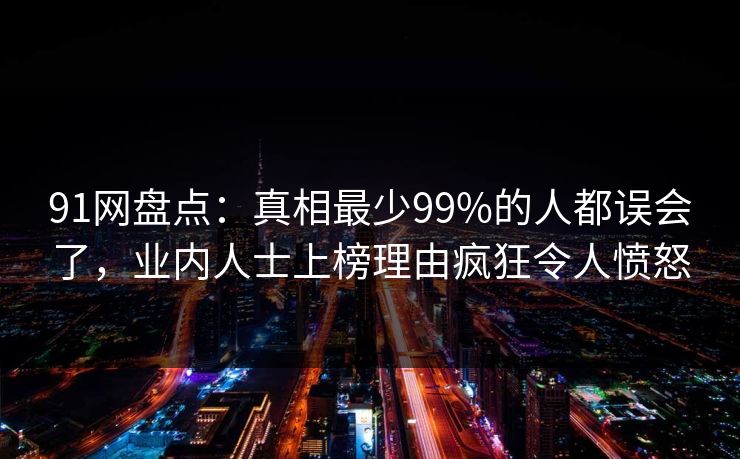 91网盘点:真相最少99%的人都误会了,业内人士上榜理由疯狂令人愤怒 91网盘点:真相最少99%的人都误会了,业内人士上榜理由疯狂令人愤怒