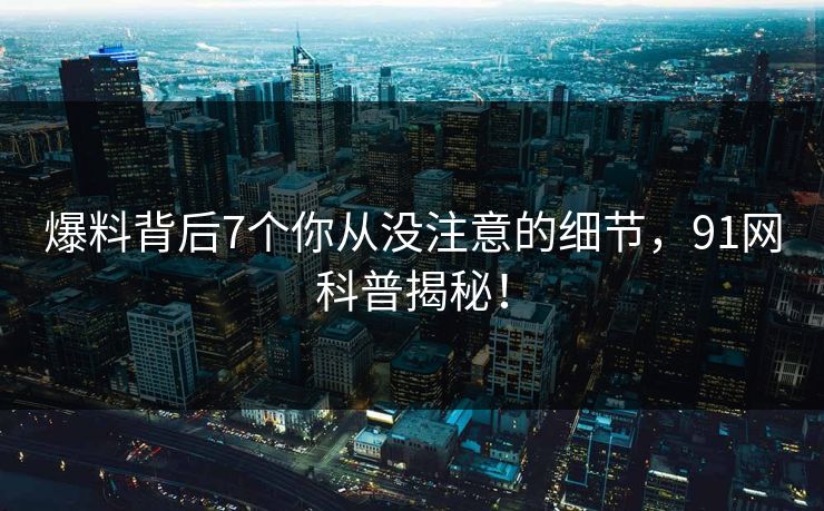 爆料背后7个你从没注意的细节，91网科普揭秘！