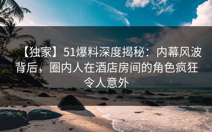 【独家】51爆料深度揭秘：内幕风波背后，圈内人在酒店房间的角色疯狂令人意外