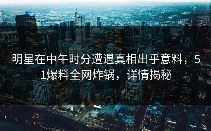 明星在中午时分遭遇真相出乎意料，51爆料全网炸锅，详情揭秘