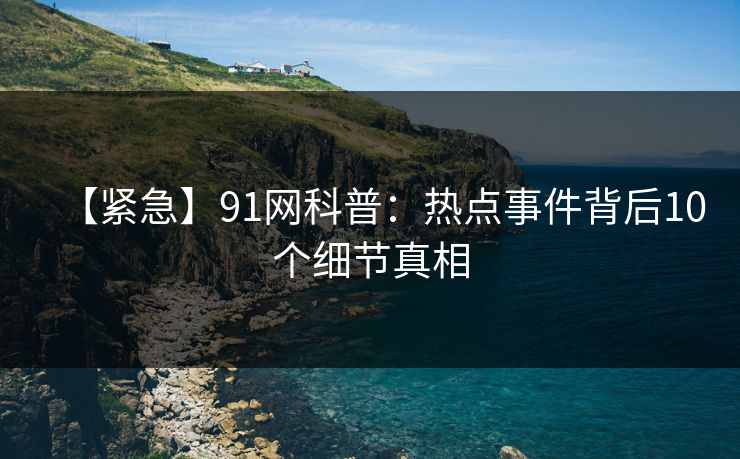 【紧急】91网科普：热点事件背后10个细节真相