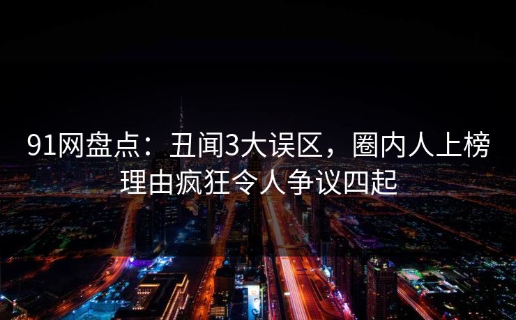 91网盘点：丑闻3大误区，圈内人上榜理由疯狂令人争议四起