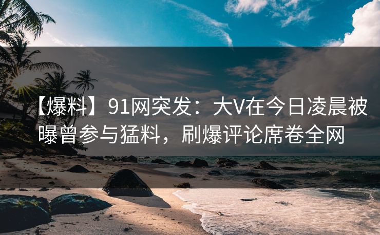 【爆料】91网突发：大V在今日凌晨被曝曾参与猛料，刷爆评论席卷全网