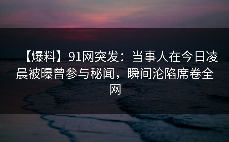 【爆料】91网突发:当事人在今日凌晨被曝曾参与秘闻,瞬间沦陷席卷全网 【爆料】91网突发:当事人在今日凌晨被曝曾参与秘闻,瞬间沦陷席卷全网