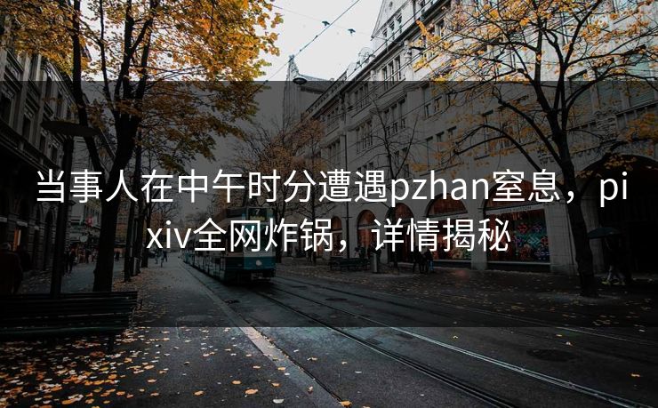 当事人在中午时分遭遇pzhan窒息,pixiv全网炸锅,详情揭秘 当事人在中午时分遭遇pzhan窒息,pixiv全网炸锅,详情揭秘