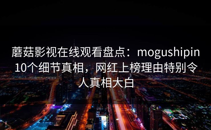 蘑菇影视在线观看盘点：mogushipin10个细节真相，网红上榜理由特别令人真相大白