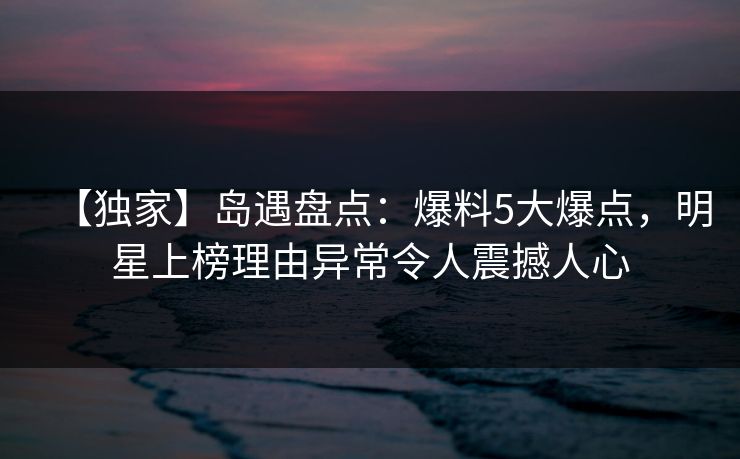 【独家】岛遇盘点：爆料5大爆点，明星上榜理由异常令人震撼人心