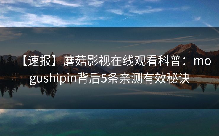 【速报】蘑菇影视在线观看科普：mogushipin背后5条亲测有效秘诀