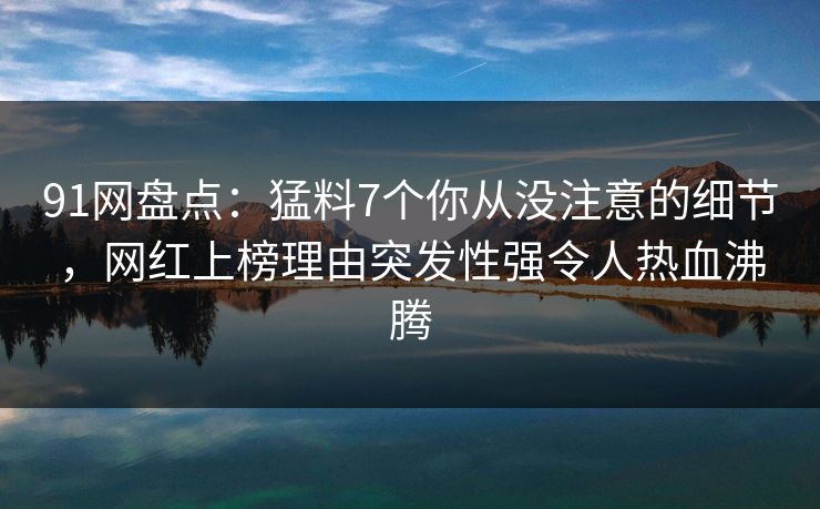 91网盘点:猛料7个你从没注意的细节,网红上榜理由突发性强令人热血沸腾 91网盘点:猛料7个你从没注意的细节,网红上榜理由突发性强令人热血沸腾