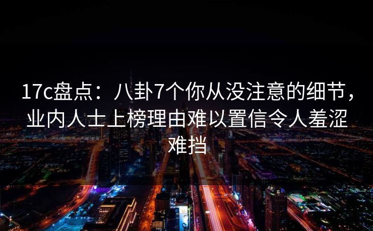 17c盘点：八卦7个你从没注意的细节，业内人士上榜理由难以置信令人羞涩难挡