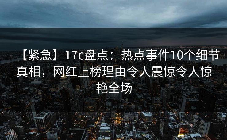 【紧急】17c盘点：热点事件10个细节真相，网红上榜理由令人震惊令人惊艳全场