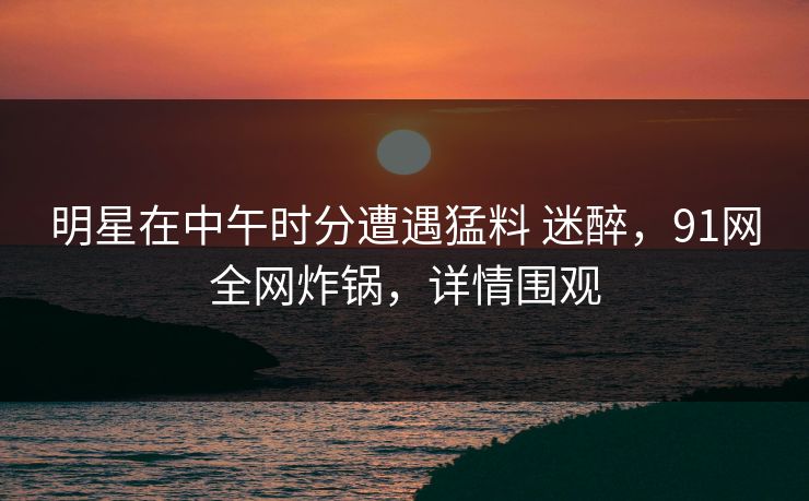 明星在中午时分遭遇猛料 迷醉,91网全网炸锅,详情围观 明星在中午时分遭遇猛料 迷醉,91网全网炸锅,详情围观
