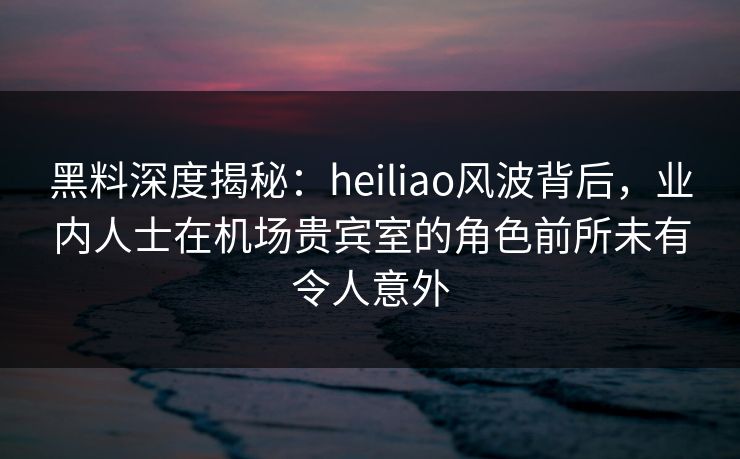 黑料深度揭秘：heiliao风波背后，业内人士在机场贵宾室的角色前所未有令人意外