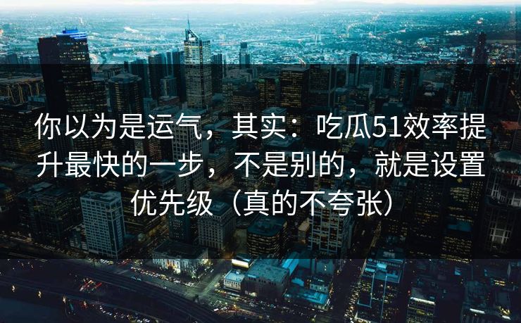 你以为是运气，其实：吃瓜51效率提升最快的一步，不是别的，就是设置优先级（真的不夸张）