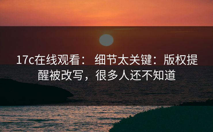 17c在线观看： 细节太关键：版权提醒被改写，很多人还不知道
