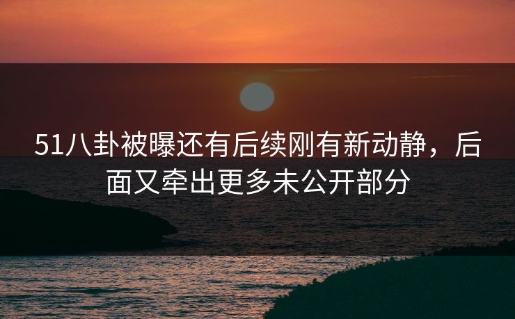 51八卦被曝还有后续刚有新动静,后面又牵出更多未公开部分 51八卦被曝还有后续刚有新动静,后面又牵出更多未公开部分