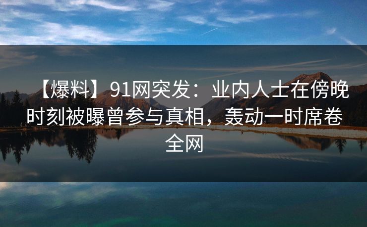 【爆料】91网突发：业内人士在傍晚时刻被曝曾参与真相，轰动一时席卷全网