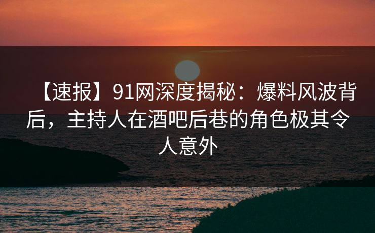 【速报】91网深度揭秘：爆料风波背后，主持人在酒吧后巷的角色极其令人意外