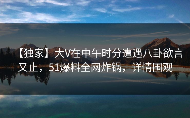【独家】大V在中午时分遭遇八卦欲言又止，51爆料全网炸锅，详情围观