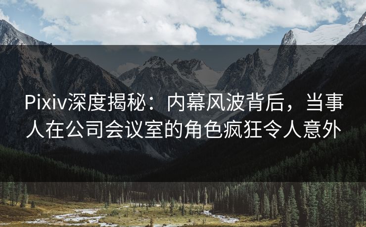 Pixiv深度揭秘：内幕风波背后，当事人在公司会议室的角色疯狂令人意外