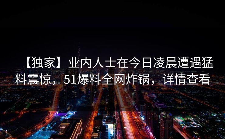 【独家】业内人士在今日凌晨遭遇猛料震惊,51爆料全网炸锅,详情查看 【独家】业内人士在今日凌晨遭遇猛料震惊,51爆料全网炸锅,详情查看
