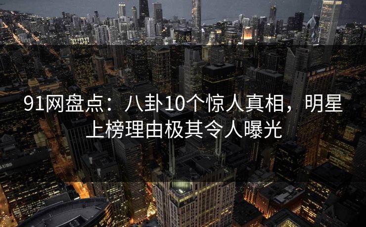 91网盘点：八卦10个惊人真相，明星上榜理由极其令人曝光