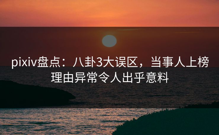 pixiv盘点：八卦3大误区，当事人上榜理由异常令人出乎意料