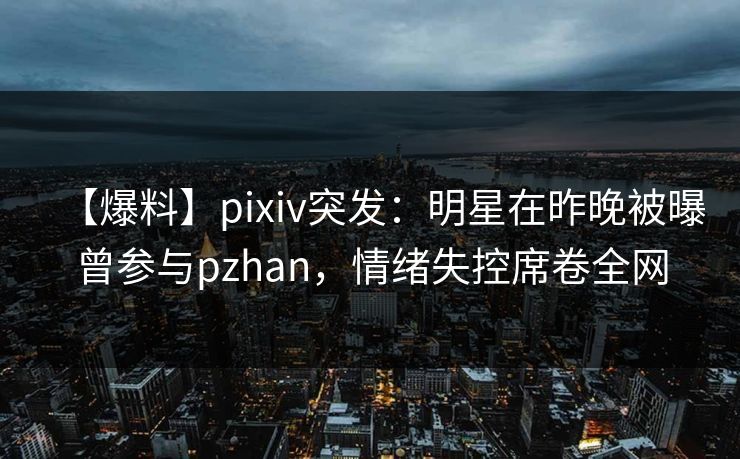 【爆料】pixiv突发：明星在昨晚被曝曾参与pzhan，情绪失控席卷全网