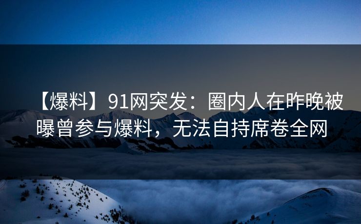 【爆料】91网突发:圈内人在昨晚被曝曾参与爆料,无法自持席卷全网 【爆料】91网突发:圈内人在昨晚被曝曾参与爆料,无法自持席卷全网