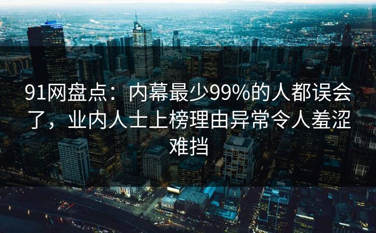 91网盘点：内幕最少99%的人都误会了，业内人士上榜理由异常令人羞涩难挡