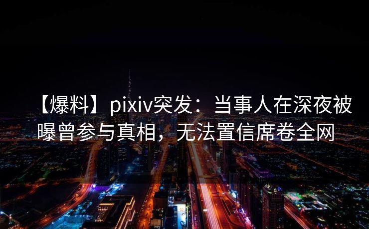 【爆料】pixiv突发：当事人在深夜被曝曾参与真相，无法置信席卷全网