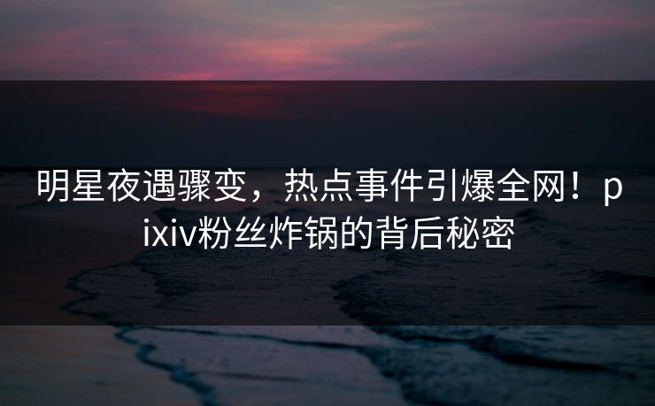 明星夜遇骤变，热点事件引爆全网！pixiv粉丝炸锅的背后秘密