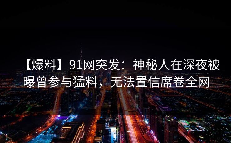 【爆料】91网突发：神秘人在深夜被曝曾参与猛料，无法置信席卷全网