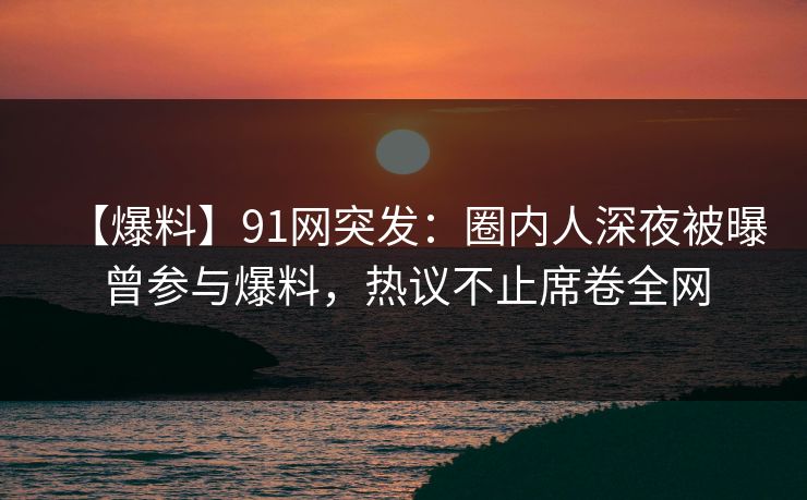 【爆料】91网突发：圈内人深夜被曝曾参与爆料，热议不止席卷全网