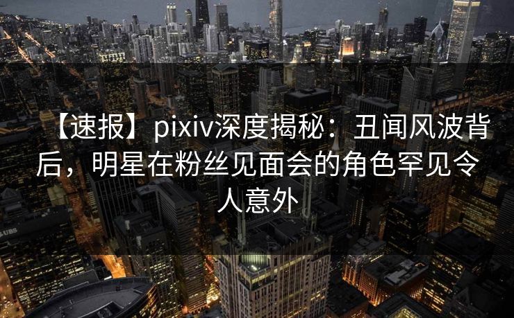 【速报】pixiv深度揭秘：丑闻风波背后，明星在粉丝见面会的角色罕见令人意外