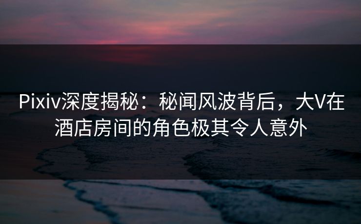 Pixiv深度揭秘：秘闻风波背后，大V在酒店房间的角色极其令人意外