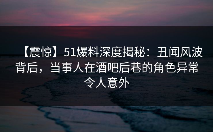 【震惊】51爆料深度揭秘：丑闻风波背后，当事人在酒吧后巷的角色异常令人意外