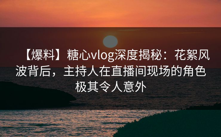 【爆料】糖心vlog深度揭秘：花絮风波背后，主持人在直播间现场的角色极其令人意外