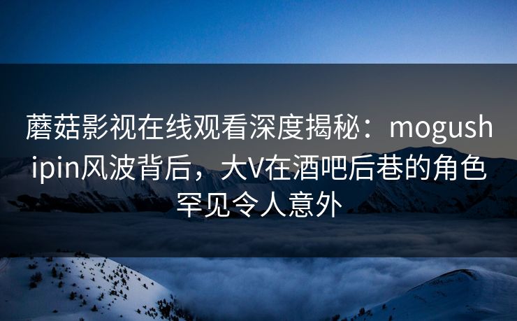 蘑菇影视在线观看深度揭秘：mogushipin风波背后，大V在酒吧后巷的角色罕见令人意外