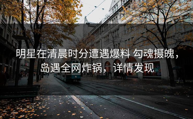 明星在清晨时分遭遇爆料 勾魂摄魄，岛遇全网炸锅，详情发现